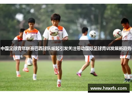 中国足球青年联赛巴西球队崛起引发关注带动国际足球青训发展新趋势