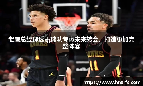 老鹰总经理透露球队考虑未来转会，打造更加完整阵容