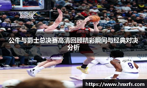 公牛与爵士总决赛高清回顾精彩瞬间与经典对决分析